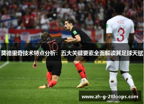 莫德里奇技术特点分析：五大关键要素全面解读其足球天赋