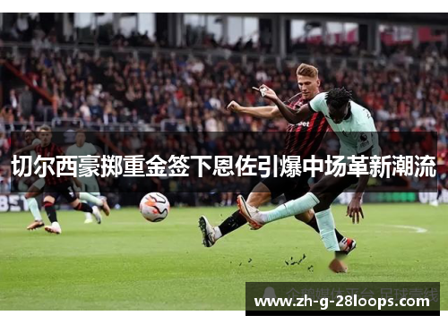 切尔西豪掷重金签下恩佐引爆中场革新潮流 切尔西豪掷重金签下恩佐引爆中场革新潮流