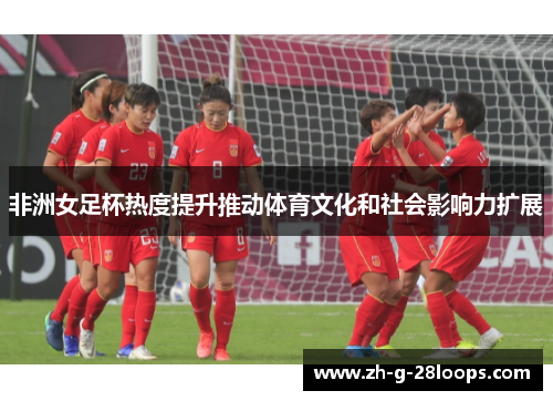 非洲女足杯热度提升推动体育文化和社会影响力扩展