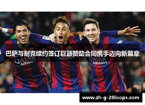 巴萨与耐克续约签订巨额赞助合同携手迈向新篇章 巴萨与耐克续约签订巨额赞助合同携手迈向新篇章