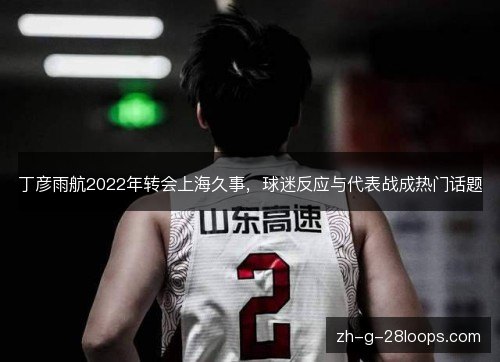 丁彦雨航2022年转会上海久事,球迷反应与代表战成热门话题 丁彦雨航2022年转会上海久事,球迷反应与代表战成热门话题